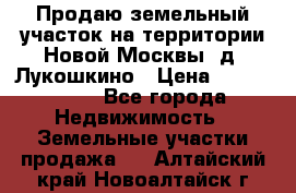 Продаю земельный участок на территории Новой Москвы, д. Лукошкино › Цена ­ 1 450 000 - Все города Недвижимость » Земельные участки продажа   . Алтайский край,Новоалтайск г.